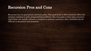 Recursion has its good points and bad points. One good point is that recursion offers the
simplest solution to some programming problems. One bad point is that some recursive
algorithms can rapidly exhaust a computer's memory resources. Also, recursion can be
difficult to document and maintain.
Recursion Pros and Cons
 