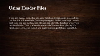 If you put main() in one file and your function definitions in a second file,
the first file still needs the function prototypes. Rather than type them in
each time you use the function file, you can store the function prototypes
in a header file. That is what the standard C library does, placing I/O
function prototypes in stdio.h and math function prototypes in math.h.
Using Header Files
 