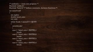 /* usehotel.c -- room rate program */
#include <stdio.h>
#include "hotel.h" /* defines constants, declares functions */
int main(void)
{
int nights;
double hotel_rate;
int code;
while ((code = menu()) != QUIT)
{
switch(code)
{
case 1 : hotel_rate = HOTEL1;
break;
case 2 : hotel_rate = HOTEL2;
break;
case 3 : hotel_rate = HOTEL3;
break;
case 4 : hotel_rate = HOTEL4;
break;
 