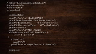 /* hotel.c -- hotel management functions */
#include <stdio.h>
#include "hotel.h"
int menu(void)
{
int code, status;
printf("n%s%sn", STARS, STARS);
printf("Enter the number of the desired hotel:n");
printf("1) Fairfield Arms 2) Hotel Olympicn");
printf("3) Chertworthy Plaza 4) The Stocktonn");
printf("5) quitn");
printf("%s%sn", STARS, STARS);
while ((status = scanf("%d", &code)) != 1 ||
(code < 1 || code > 5))
{
if (status != 1)
scanf("%*s");
printf("Enter an integer from 1 to 5, please.n");
}
return code;
}
 