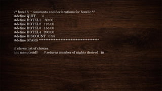 /* hotel.h -- constants and declarations for hotel.c */
#define QUIT 5
#define HOTEL1 80.00
#define HOTEL2 125.00
#define HOTEL3 155.00
#define HOTEL4 200.00
#define DISCOUNT 0.95
#define STARS "**********************************"
// shows list of choices
int menu(void); // returns number of nights desired in
 