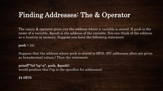 Finding Addresses: The & Operator
The unary & operator gives you the address where a variable is stored. If pooh is the
name of a variable, &pooh is the address of the variable. You can think of the address
as a location in memory. Suppose you have the following statement:
pooh = 24;
Suppose that the address where pooh is stored is 0B76. (PC addresses often are given
as hexadecimal values.) Then the statement
printf("%d %pn", pooh, &pooh);
would produce this (%p is the specifier for addresses):
24 0B76
 
