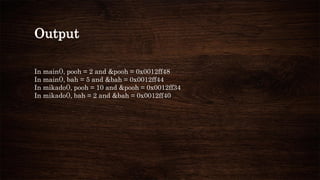 Output
In main(), pooh = 2 and &pooh = 0x0012ff48
In main(), bah = 5 and &bah = 0x0012ff44
In mikado(), pooh = 10 and &pooh = 0x0012ff34
In mikado(), bah = 2 and &bah = 0x0012ff40
 