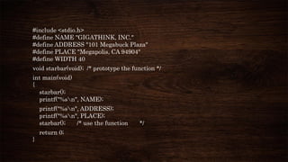 #include <stdio.h>
#define NAME "GIGATHINK, INC."
#define ADDRESS "101 Megabuck Plaza"
#define PLACE "Megapolis, CA 94904"
#define WIDTH 40
void starbar(void); /* prototype the function */
int main(void)
{
starbar();
printf("%sn", NAME);
printf("%sn", ADDRESS);
printf("%sn", PLACE);
starbar(); /* use the function */
return 0;
}
 