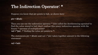 The Indirection Operator: *
Suppose you know that ptr points to bah, as shown here:
ptr = &bah;
Then you can use the indirection operator * (also called the dereferencing operator) to
find the value stored in bah (don't confuse this unary indirection operator with the
binary * operator of multiplication):
val = *ptr; /* finding the value ptr points to */
The statements ptr = &bah; and val = *ptr; taken together amount to the following
statement:
val = bah;
 