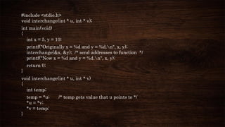 #include <stdio.h>
void interchange(int * u, int * v);
int main(void)
{
int x = 5, y = 10;
printf("Originally x = %d and y = %d.n", x, y);
interchange(&x, &y); /* send addresses to function */
printf("Now x = %d and y = %d.n", x, y);
return 0;
}
void interchange(int * u, int * v)
{
int temp;
temp = *u; /* temp gets value that u points to */
*u = *v;
*v = temp;
}
 