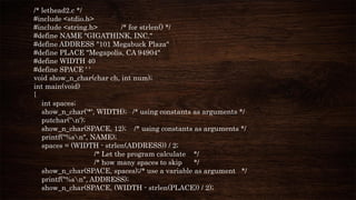 /* lethead2.c */
#include <stdio.h>
#include <string.h> /* for strlen() */
#define NAME "GIGATHINK, INC."
#define ADDRESS "101 Megabuck Plaza"
#define PLACE "Megapolis, CA 94904"
#define WIDTH 40
#define SPACE ' '
void show_n_char(char ch, int num);
int main(void)
{
int spaces;
show_n_char('*', WIDTH); /* using constants as arguments */
putchar('n');
show_n_char(SPACE, 12); /* using constants as arguments */
printf("%sn", NAME);
spaces = (WIDTH - strlen(ADDRESS)) / 2;
/* Let the program calculate */
/* how many spaces to skip */
show_n_char(SPACE, spaces);/* use a variable as argument */
printf("%sn", ADDRESS);
show_n_char(SPACE, (WIDTH - strlen(PLACE)) / 2);
 