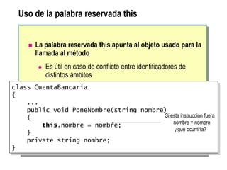Uso de la palabra reservada this
 La palabra reservada this apunta al objeto usado para la
llamada al método
 Es útil en caso de conflicto entre identificadores de
distintos ámbitos
class CuentaBancaria
{
...
public void PoneNombre(string nombre)
{
this.nombre = nombre;
}
private string nombre;
}
Si esta instrucción fuera
nombre = nombre;
¿qué ocurriría?
 