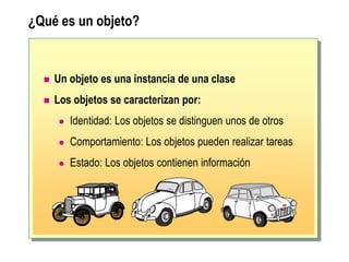 ¿Qué es un objeto?
 Un objeto es una instancia de una clase
 Los objetos se caracterizan por:
 Identidad: Los objetos se distinguen unos de otros
 Comportamiento: Los objetos pueden realizar tareas
 Estado: Los objetos contienen información
 