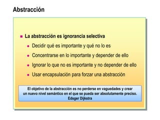 Abstracción
 La abstracción es ignorancia selectiva
 Decidir qué es importante y qué no lo es
 Concentrarse en lo importante y depender de ello
 Ignorar lo que no es importante y no depender de ello
 Usar encapsulación para forzar una abstracción
El objetivo de la abstracción es no perderse en vaguedades y crear
un nuevo nivel semántico en el que se pueda ser absolutamente preciso.
Edsger Dijkstra
 