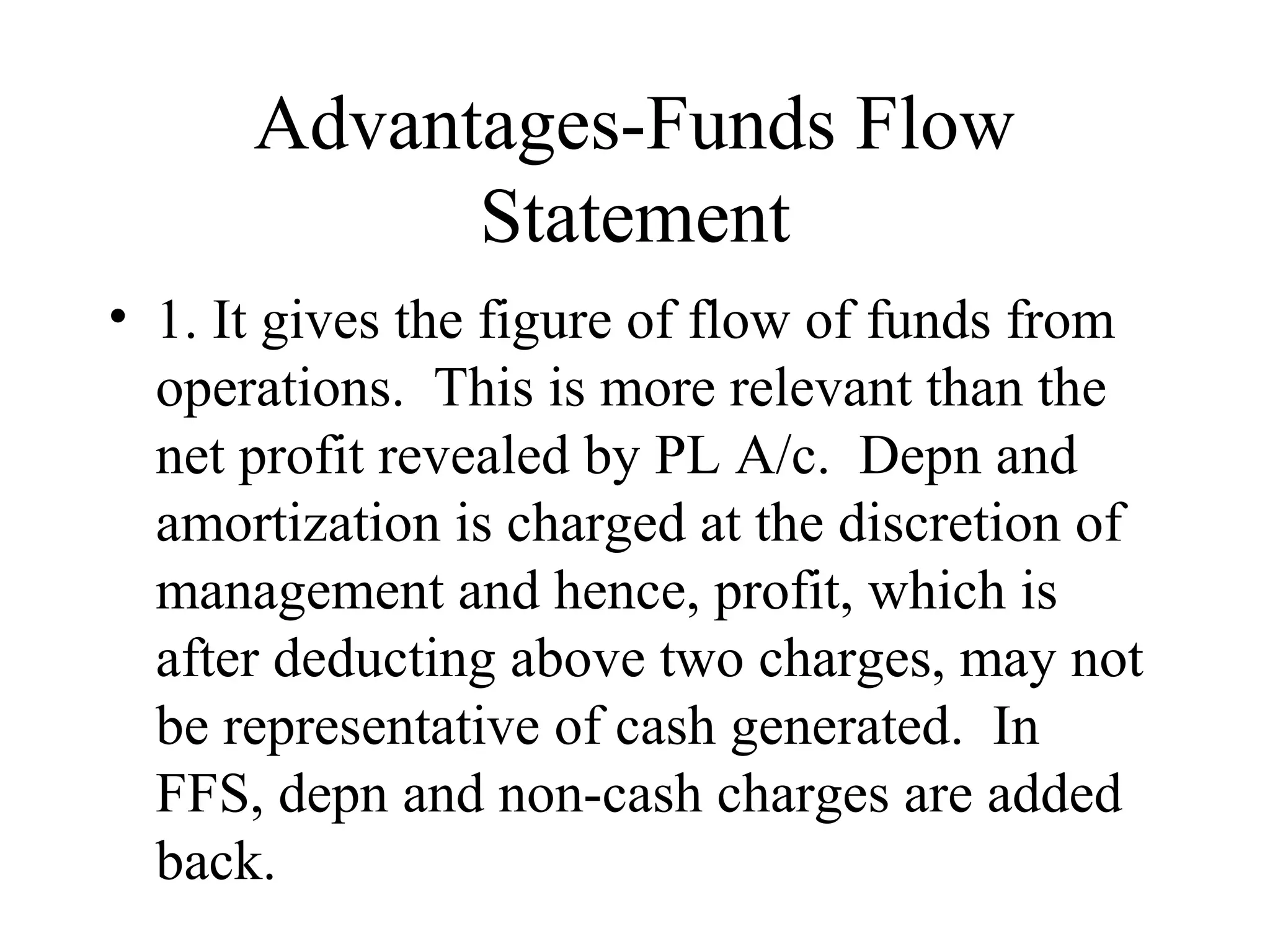 Advantages-Funds Flow
            Statement
• 1. It gives the figure of flow of funds from
  operations. This is more relevant than the
  net profit revealed by PL A/c. Depn and
  amortization is charged at the discretion of
  management and hence, profit, which is
  after deducting above two charges, may not
  be representative of cash generated. In
  FFS, depn and non-cash charges are added
  back.
 
