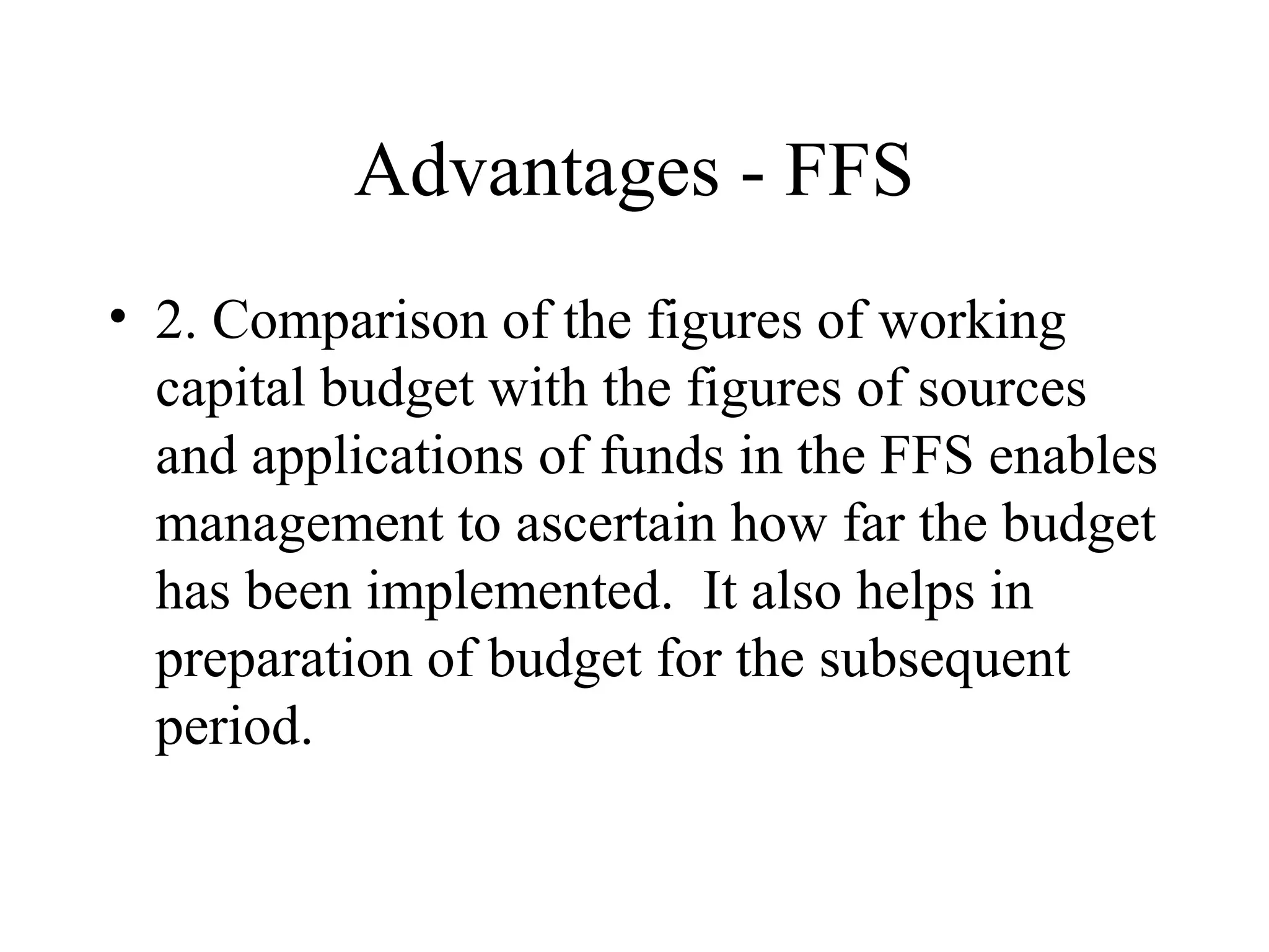 Advantages - FFS
• 2. Comparison of the figures of working
  capital budget with the figures of sources
  and applications of funds in the FFS enables
  management to ascertain how far the budget
  has been implemented. It also helps in
  preparation of budget for the subsequent
  period.
 