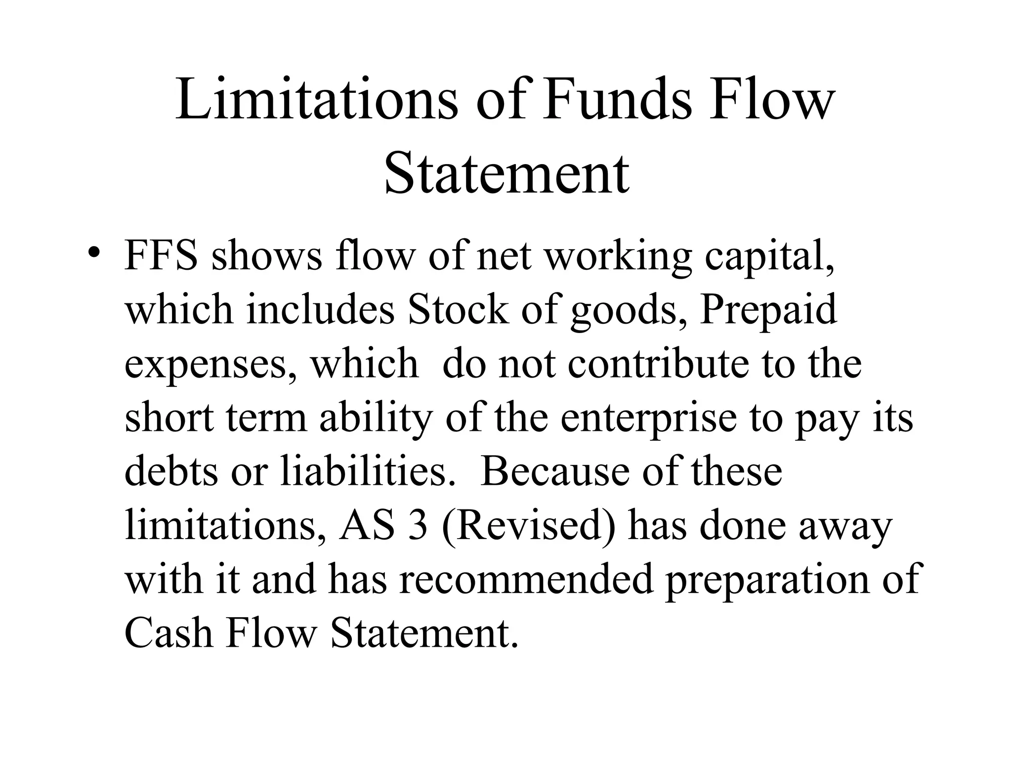 Limitations of Funds Flow
             Statement
• FFS shows flow of net working capital,
  which includes Stock of goods, Prepaid
  expenses, which do not contribute to the
  short term ability of the enterprise to pay its
  debts or liabilities. Because of these
  limitations, AS 3 (Revised) has done away
  with it and has recommended preparation of
  Cash Flow Statement.
 