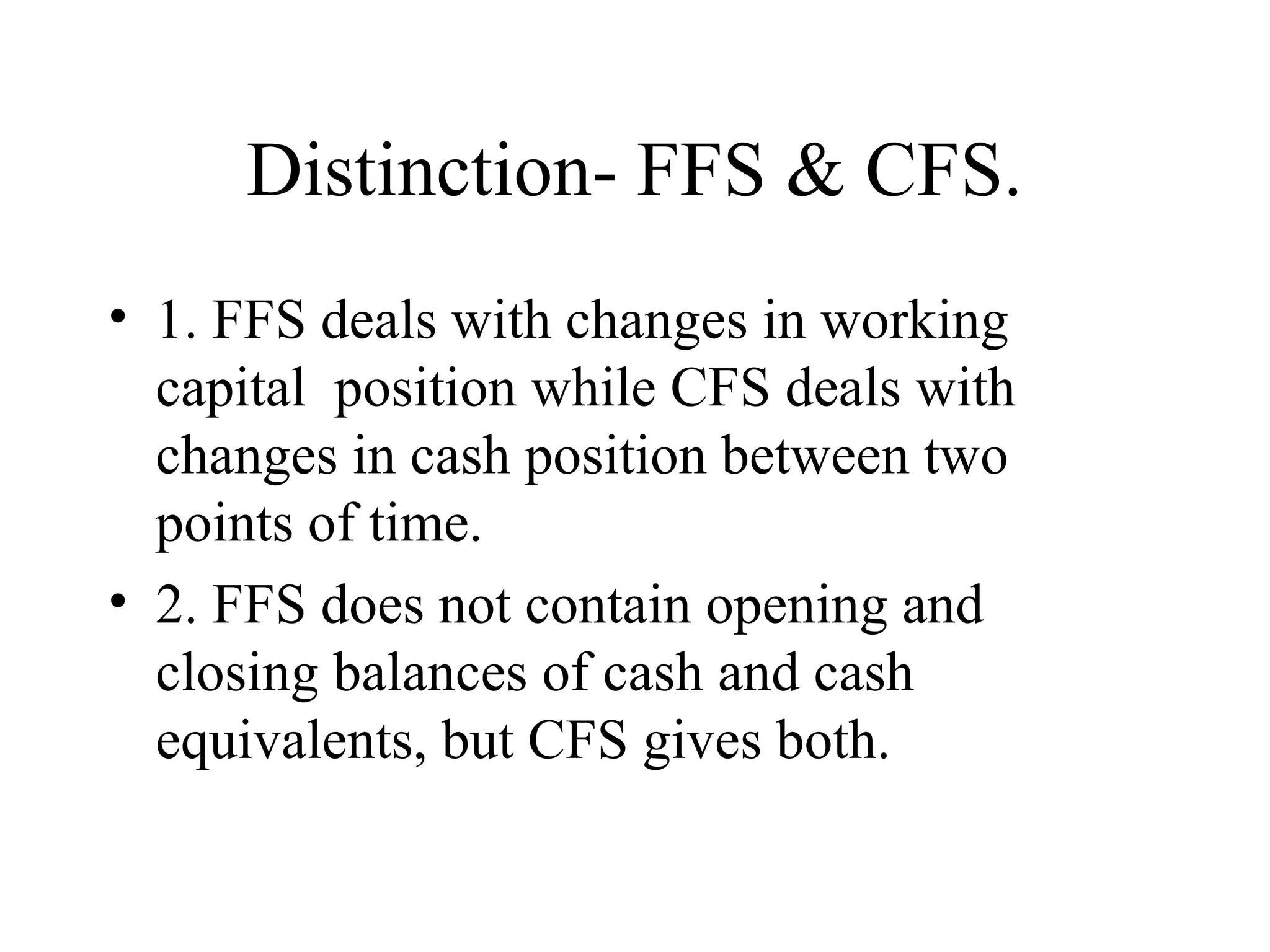 Distinction- FFS & CFS.
• 1. FFS deals with changes in working
  capital position while CFS deals with
  changes in cash position between two
  points of time.
• 2. FFS does not contain opening and
  closing balances of cash and cash
  equivalents, but CFS gives both.
 