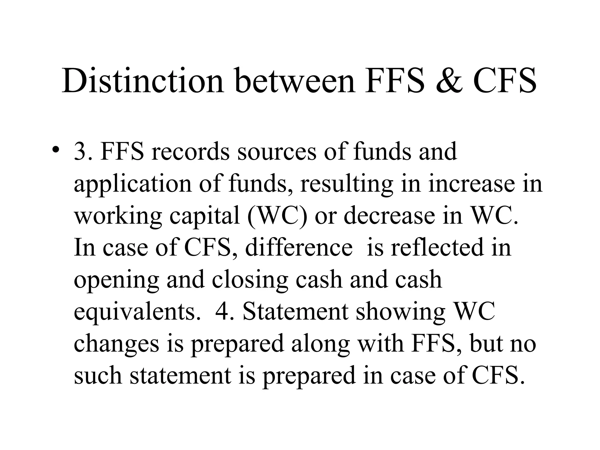 Distinction between FFS & CFS
• 3. FFS records sources of funds and
  application of funds, resulting in increase in
  working capital (WC) or decrease in WC.
  In case of CFS, difference is reflected in
  opening and closing cash and cash
  equivalents. 4. Statement showing WC
  changes is prepared along with FFS, but no
  such statement is prepared in case of CFS.
 