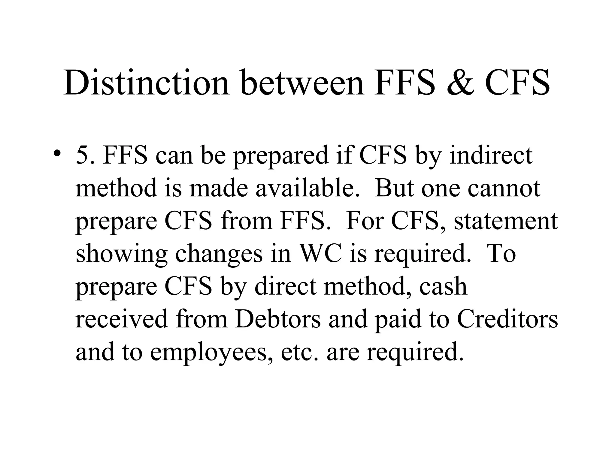 Distinction between FFS & CFS
• 5. FFS can be prepared if CFS by indirect
  method is made available. But one cannot
  prepare CFS from FFS. For CFS, statement
  showing changes in WC is required. To
  prepare CFS by direct method, cash
  received from Debtors and paid to Creditors
  and to employees, etc. are required.
 