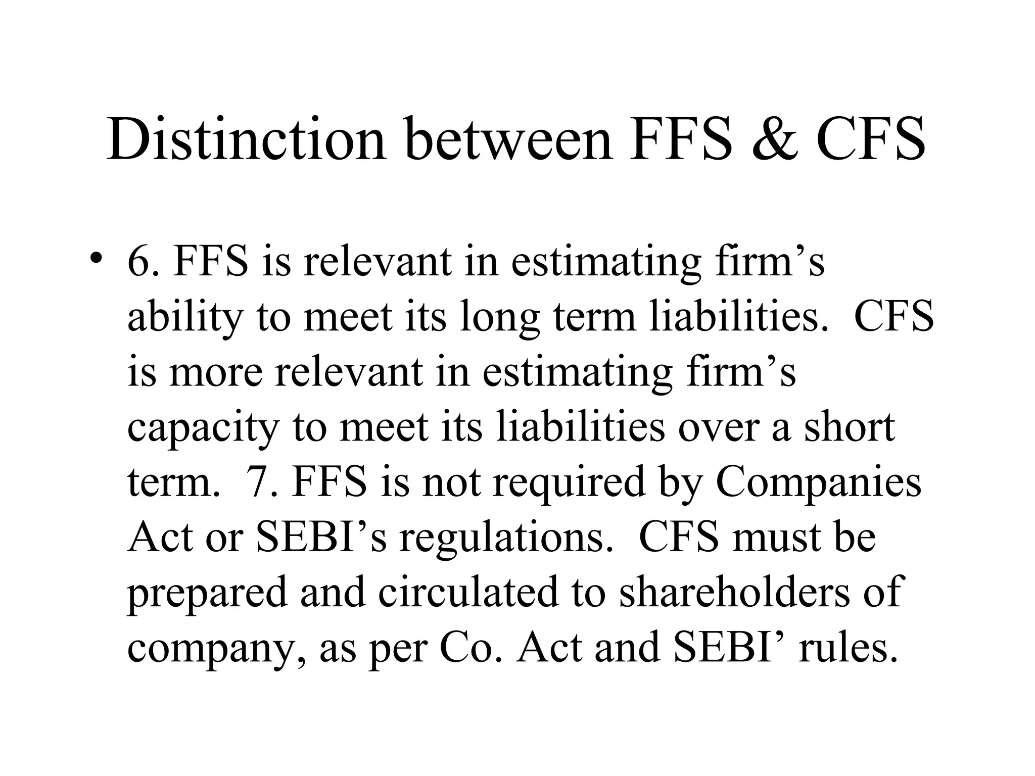 Distinction between FFS & CFS
• 6. FFS is relevant in estimating firm’s
  ability to meet its long term liabilities. CFS
  is more relevant in estimating firm’s
  capacity to meet its liabilities over a short
  term. 7. FFS is not required by Companies
  Act or SEBI’s regulations. CFS must be
  prepared and circulated to shareholders of
  company, as per Co. Act and SEBI’ rules.
 