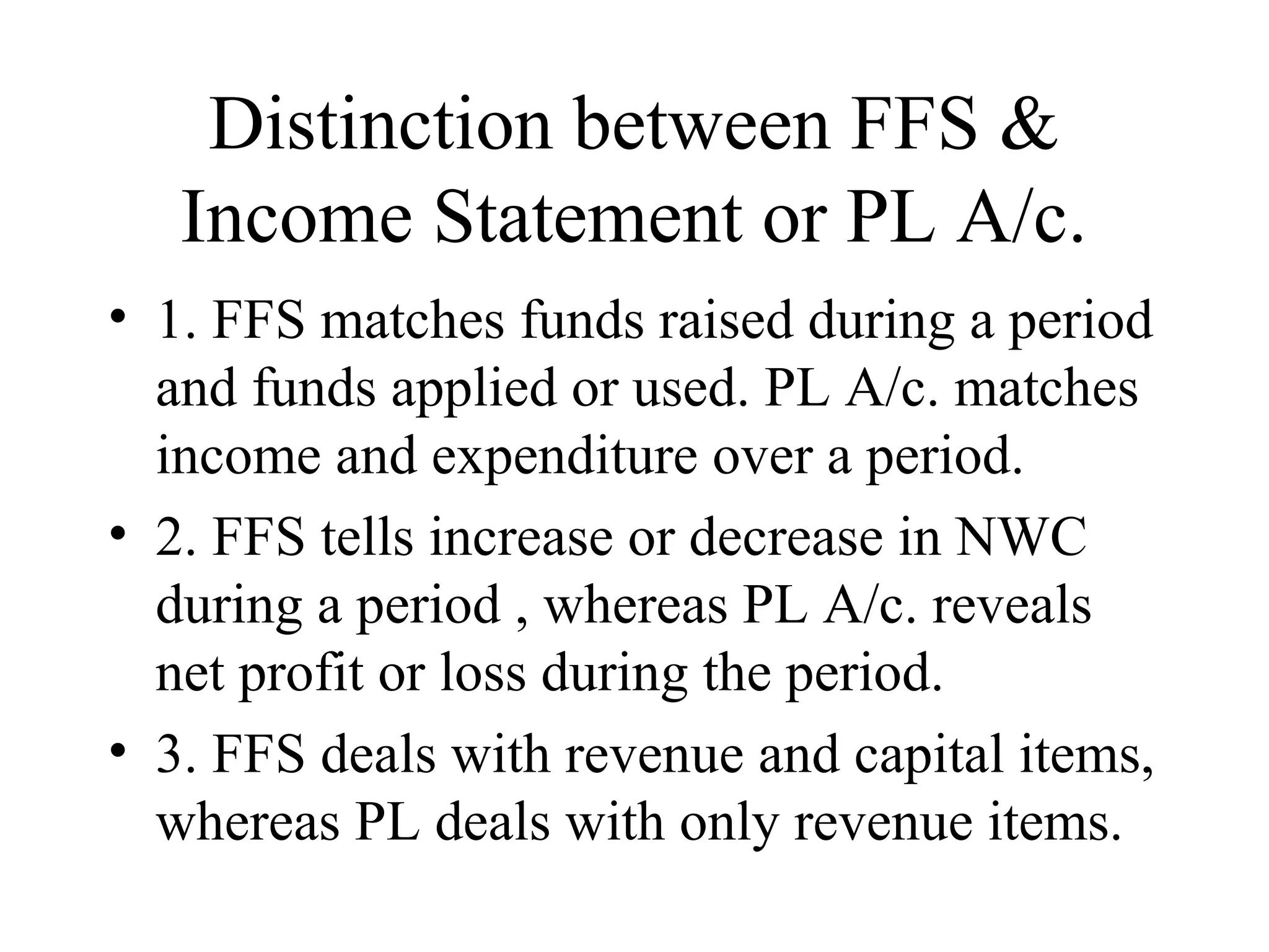 Distinction between FFS &
   Income Statement or PL A/c.
• 1. FFS matches funds raised during a period
  and funds applied or used. PL A/c. matches
  income and expenditure over a period.
• 2. FFS tells increase or decrease in NWC
  during a period , whereas PL A/c. reveals
  net profit or loss during the period.
• 3. FFS deals with revenue and capital items,
  whereas PL deals with only revenue items.
 