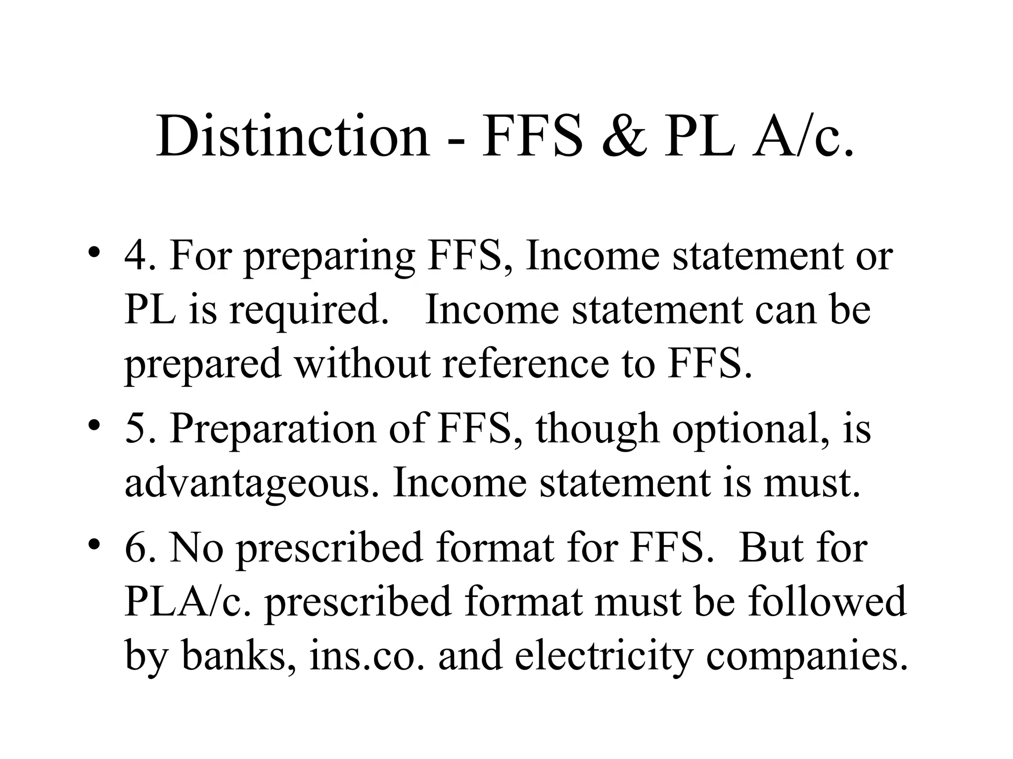 Distinction - FFS & PL A/c.
• 4. For preparing FFS, Income statement or
  PL is required. Income statement can be
  prepared without reference to FFS.
• 5. Preparation of FFS, though optional, is
  advantageous. Income statement is must.
• 6. No prescribed format for FFS. But for
  PLA/c. prescribed format must be followed
  by banks, ins.co. and electricity companies.
 