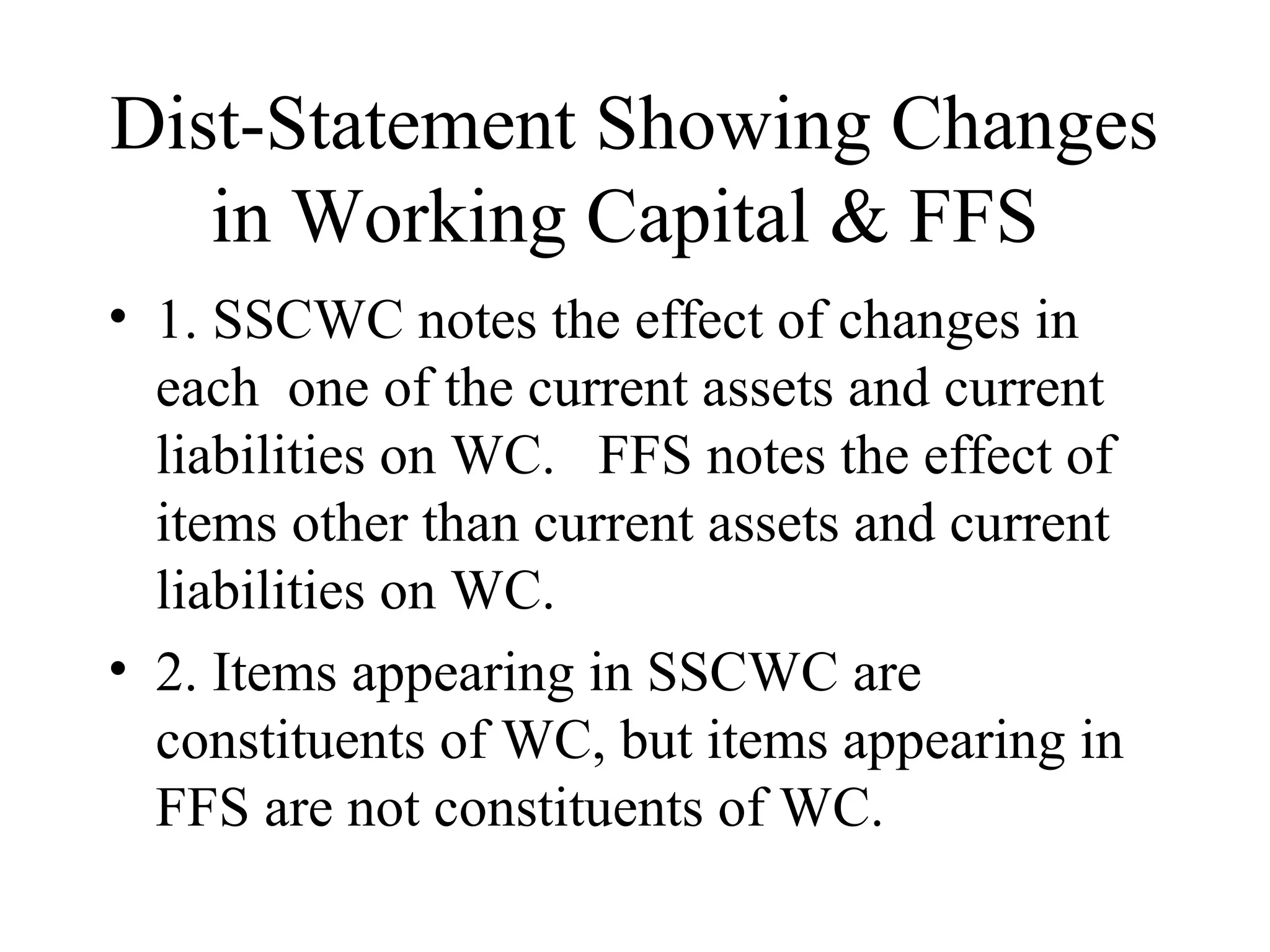 Dist-Statement Showing Changes
   in Working Capital & FFS
• 1. SSCWC notes the effect of changes in
  each one of the current assets and current
  liabilities on WC. FFS notes the effect of
  items other than current assets and current
  liabilities on WC.
• 2. Items appearing in SSCWC are
  constituents of WC, but items appearing in
  FFS are not constituents of WC.
 