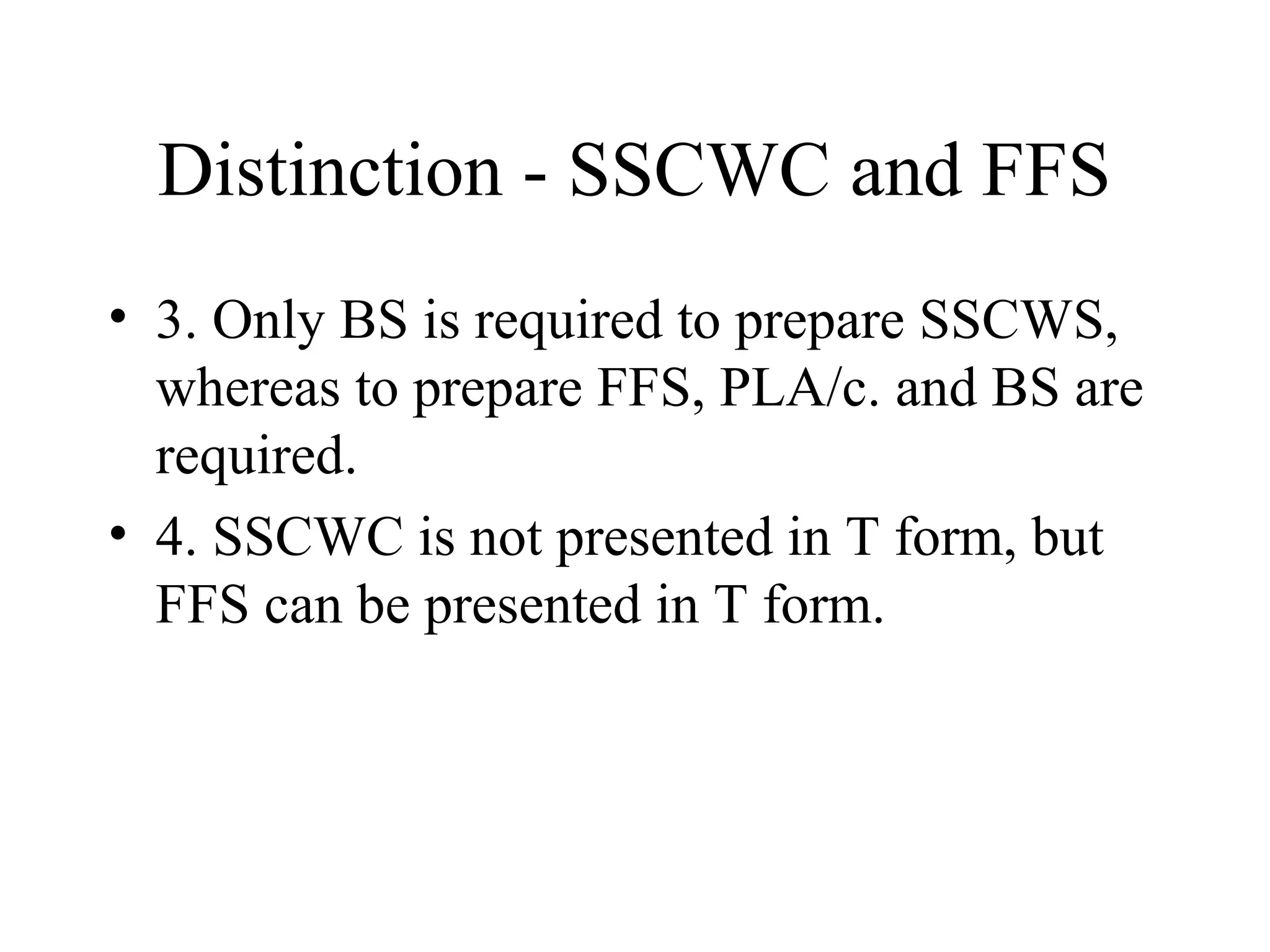 Distinction - SSCWC and FFS
• 3. Only BS is required to prepare SSCWS,
  whereas to prepare FFS, PLA/c. and BS are
  required.
• 4. SSCWC is not presented in T form, but
  FFS can be presented in T form.
 