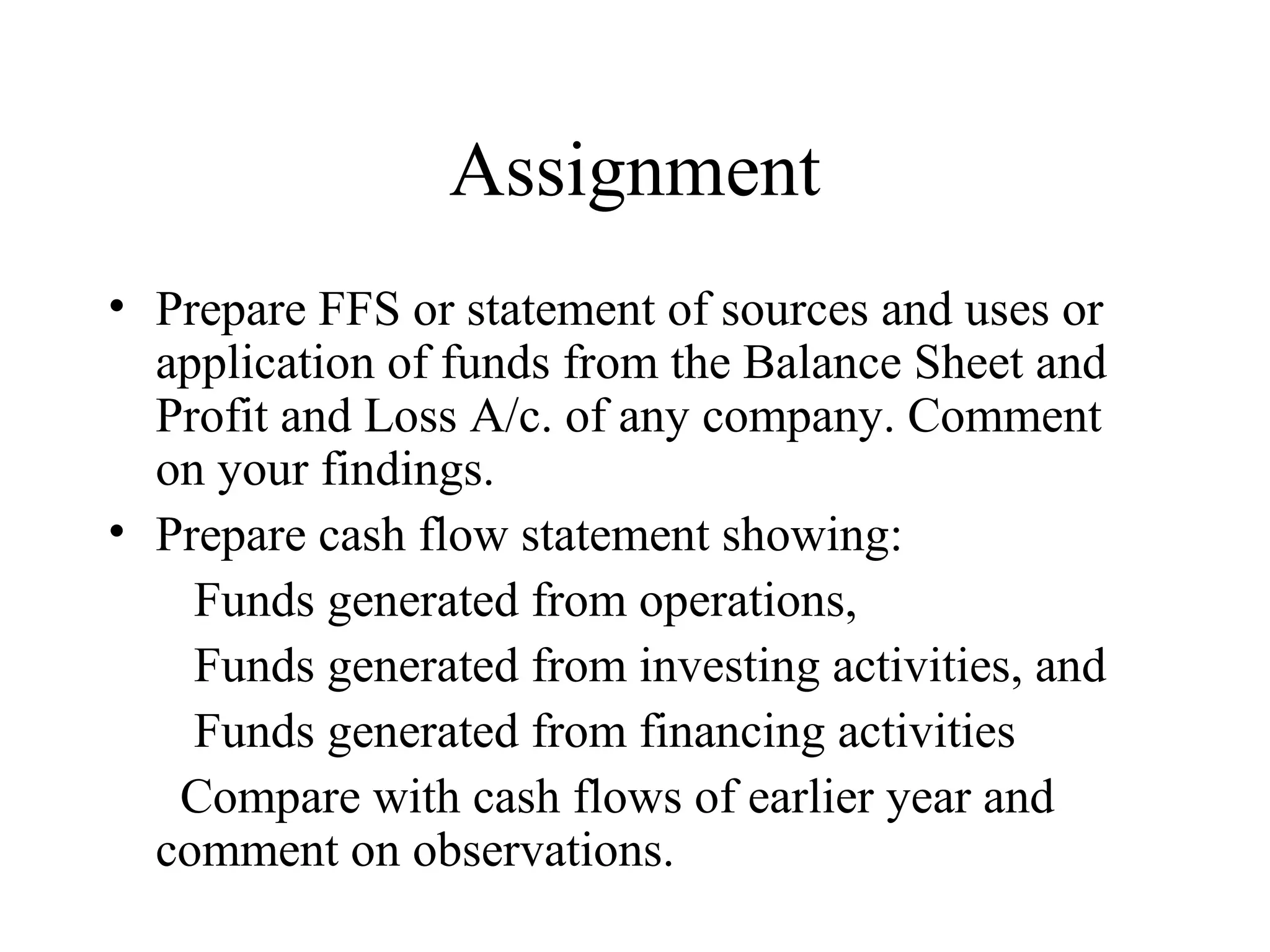 Assignment
• Prepare FFS or statement of sources and uses or
  application of funds from the Balance Sheet and
  Profit and Loss A/c. of any company. Comment
  on your findings.
• Prepare cash flow statement showing:
    Funds generated from operations,
    Funds generated from investing activities, and
    Funds generated from financing activities
   Compare with cash flows of earlier year and
  comment on observations.
 