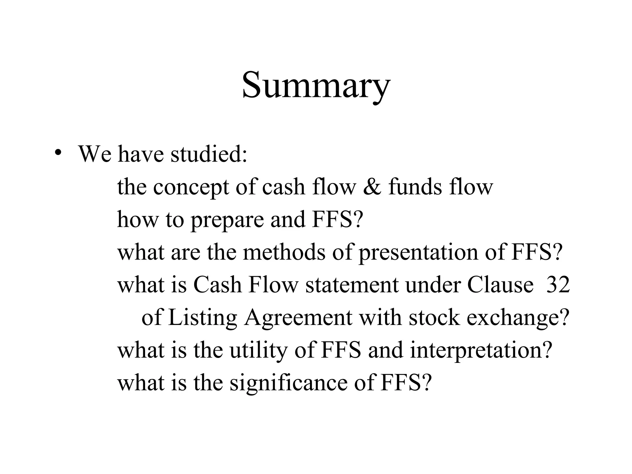 Summary
• We have studied:
     the concept of cash flow & funds flow
     how to prepare and FFS?
     what are the methods of presentation of FFS?
     what is Cash Flow statement under Clause 32
       of Listing Agreement with stock exchange?
     what is the utility of FFS and interpretation?
     what is the significance of FFS?
 