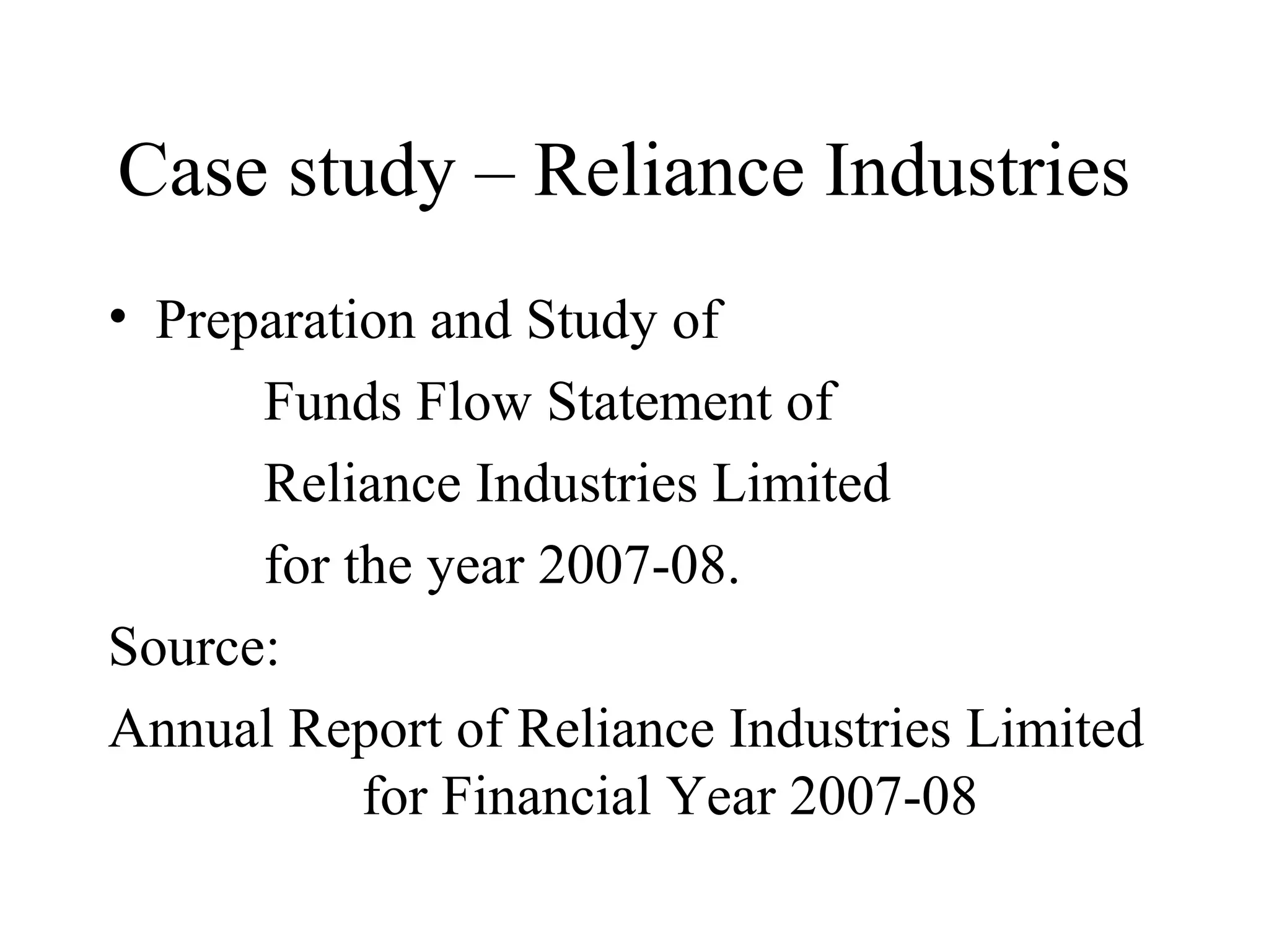 Case study – Reliance Industries
• Preparation and Study of
      Funds Flow Statement of
      Reliance Industries Limited
      for the year 2007-08.
Source:
Annual Report of Reliance Industries Limited
           for Financial Year 2007-08
 