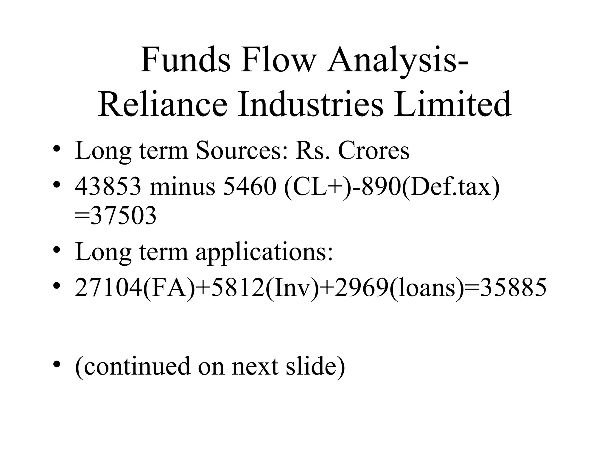 Funds Flow Analysis-
    Reliance Industries Limited
• Long term Sources: Rs. Crores
• 43853 minus 5460 (CL+)-890(Def.tax)
  =37503
• Long term applications:
• 27104(FA)+5812(Inv)+2969(loans)=35885

• (continued on next slide)
 