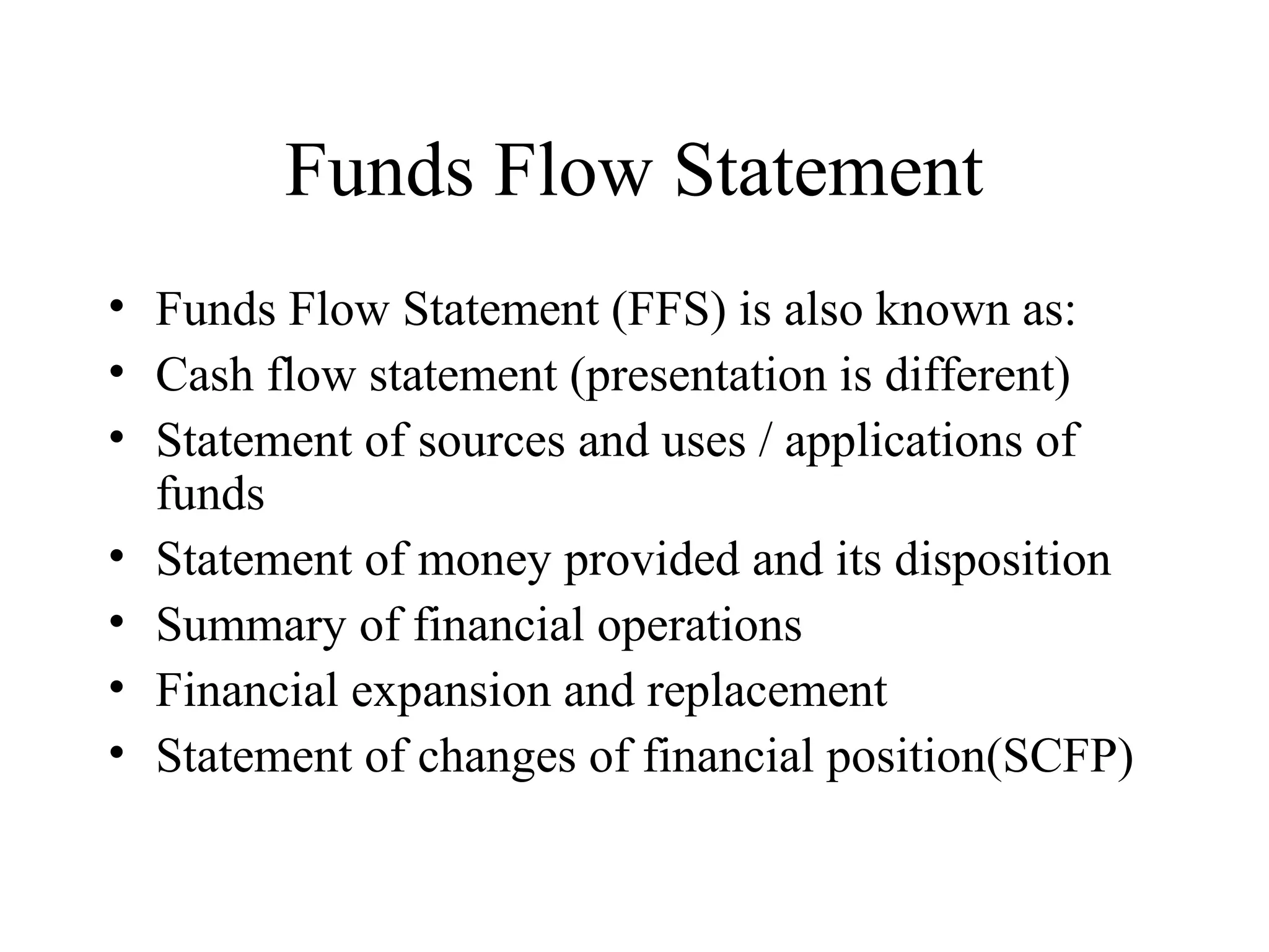 Funds Flow Statement
• Funds Flow Statement (FFS) is also known as:
• Cash flow statement (presentation is different)
• Statement of sources and uses / applications of
  funds
• Statement of money provided and its disposition
• Summary of financial operations
• Financial expansion and replacement
• Statement of changes of financial position(SCFP)
 