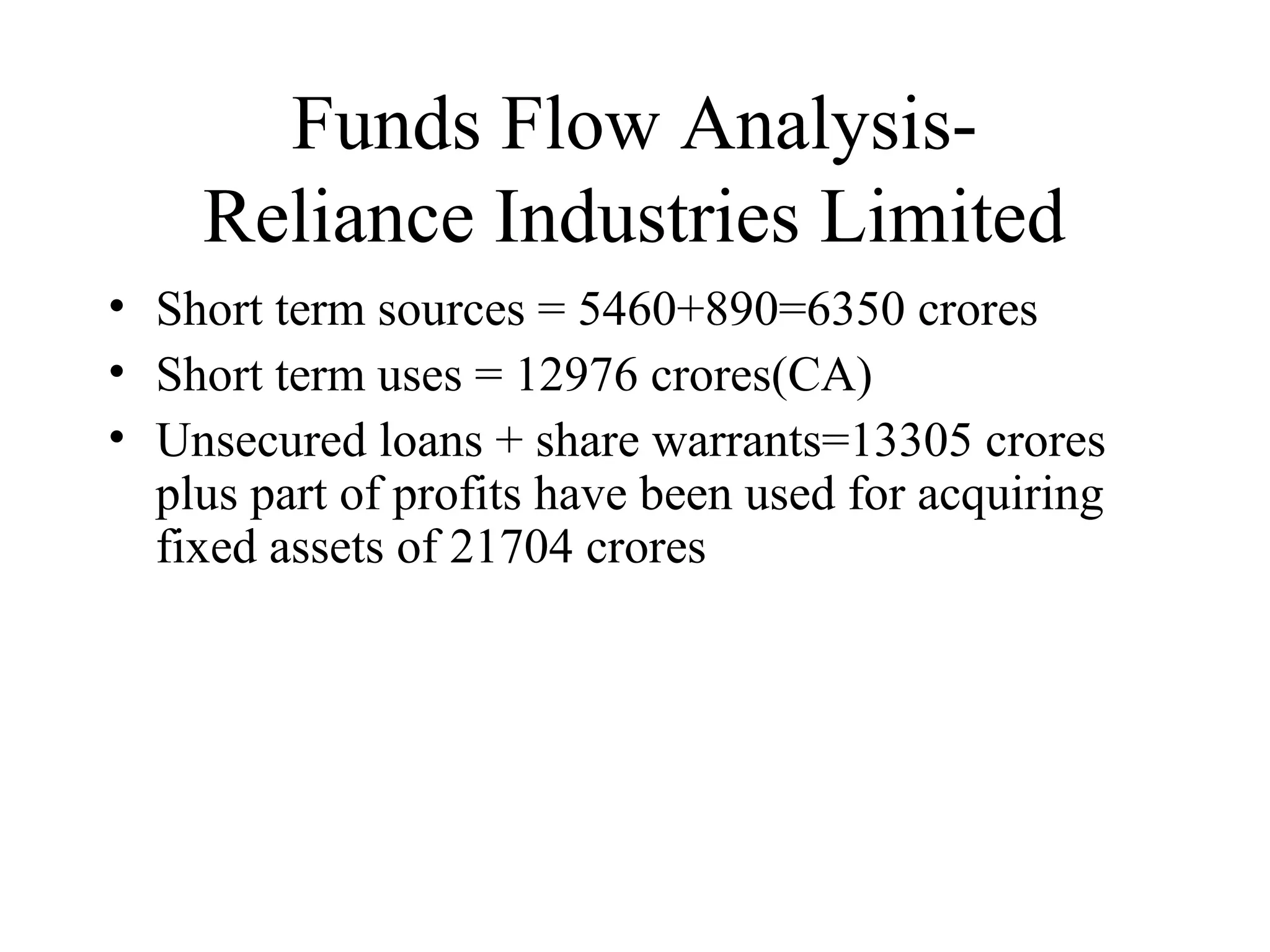 Funds Flow Analysis-
    Reliance Industries Limited
• Short term sources = 5460+890=6350 crores
• Short term uses = 12976 crores(CA)
• Unsecured loans + share warrants=13305 crores
  plus part of profits have been used for acquiring
  fixed assets of 21704 crores
 