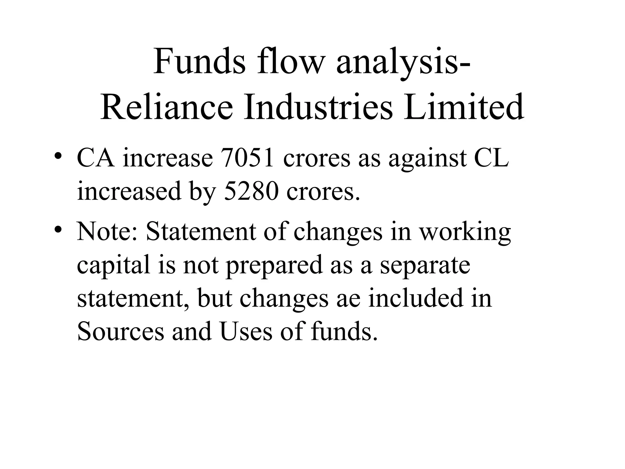 Funds flow analysis-
   Reliance Industries Limited
• CA increase 7051 crores as against CL
  increased by 5280 crores.
• Note: Statement of changes in working
  capital is not prepared as a separate
  statement, but changes ae included in
  Sources and Uses of funds.
 
