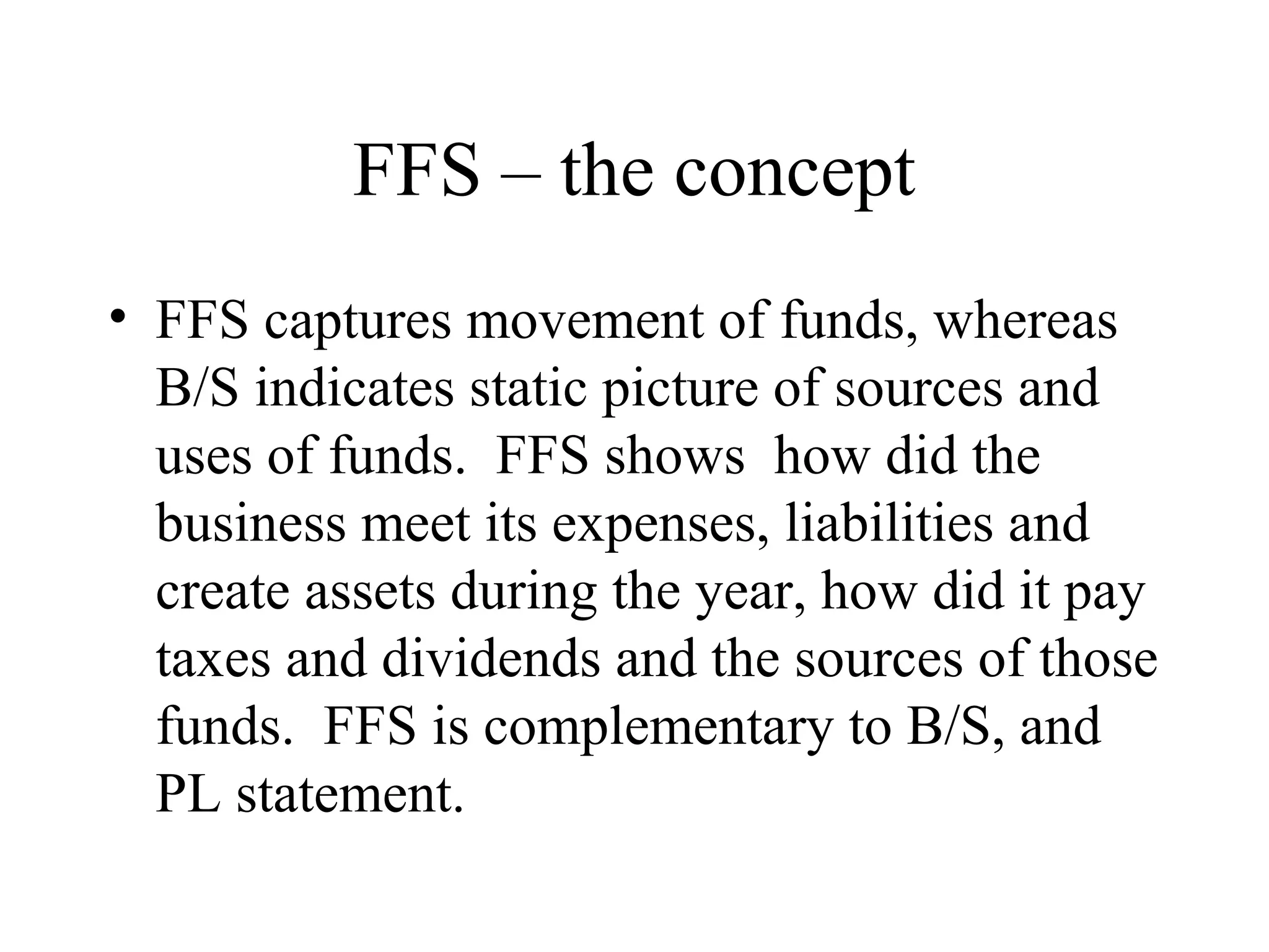 FFS – the concept
• FFS captures movement of funds, whereas
  B/S indicates static picture of sources and
  uses of funds. FFS shows how did the
  business meet its expenses, liabilities and
  create assets during the year, how did it pay
  taxes and dividends and the sources of those
  funds. FFS is complementary to B/S, and
  PL statement.
 