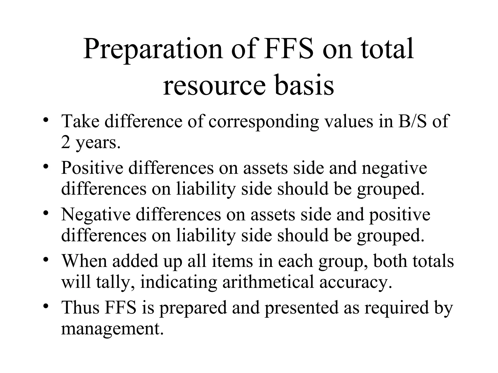 Preparation of FFS on total
           resource basis
• Take difference of corresponding values in B/S of
  2 years.
• Positive differences on assets side and negative
  differences on liability side should be grouped.
• Negative differences on assets side and positive
  differences on liability side should be grouped.
• When added up all items in each group, both totals
  will tally, indicating arithmetical accuracy.
• Thus FFS is prepared and presented as required by
  management.
 