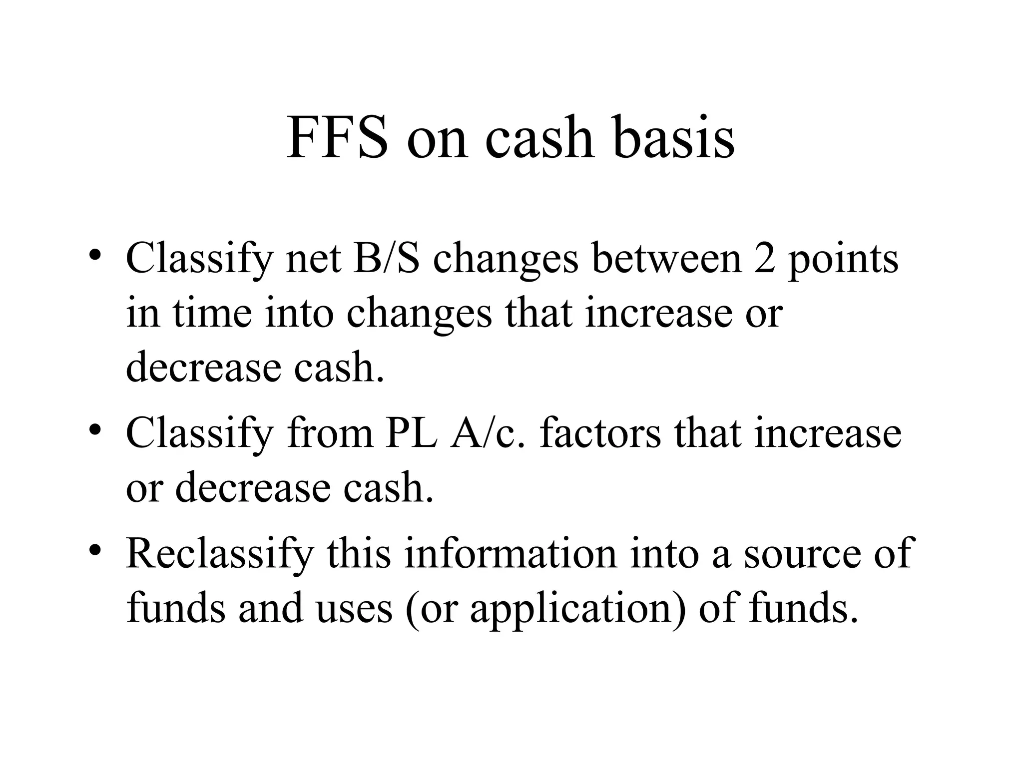 FFS on cash basis
• Classify net B/S changes between 2 points
  in time into changes that increase or
  decrease cash.
• Classify from PL A/c. factors that increase
  or decrease cash.
• Reclassify this information into a source of
  funds and uses (or application) of funds.
 