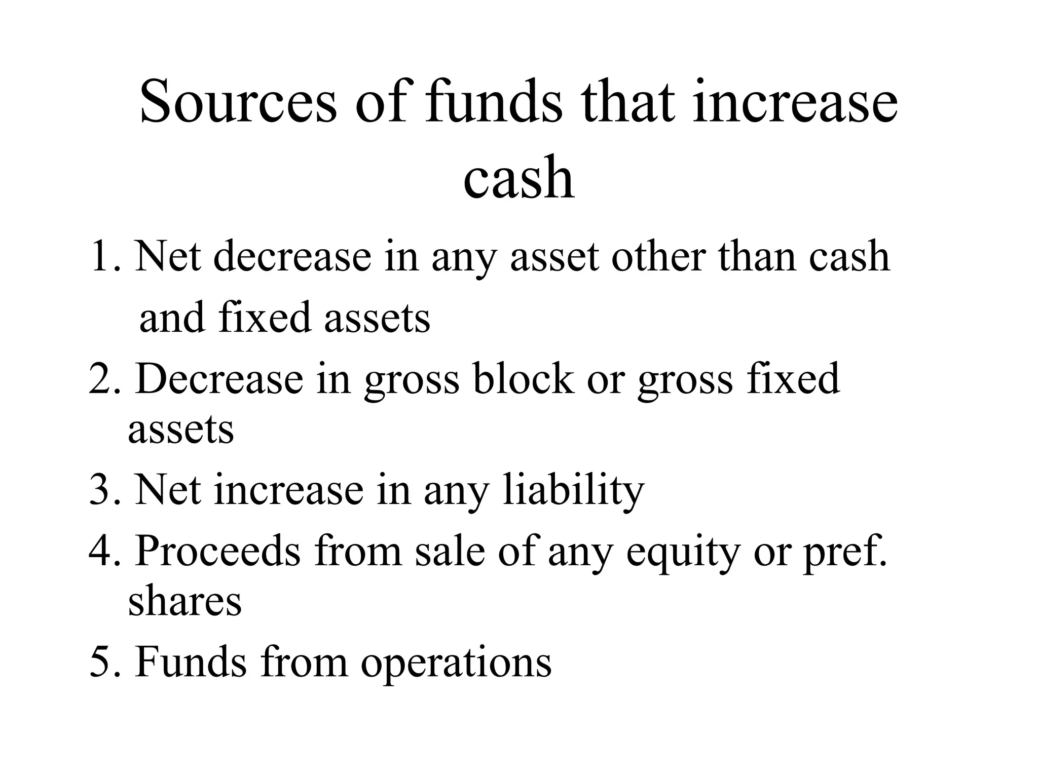 Sources of funds that increase
               cash
1. Net decrease in any asset other than cash
   and fixed assets
2. Decrease in gross block or gross fixed
  assets
3. Net increase in any liability
4. Proceeds from sale of any equity or pref.
  shares
5. Funds from operations
 