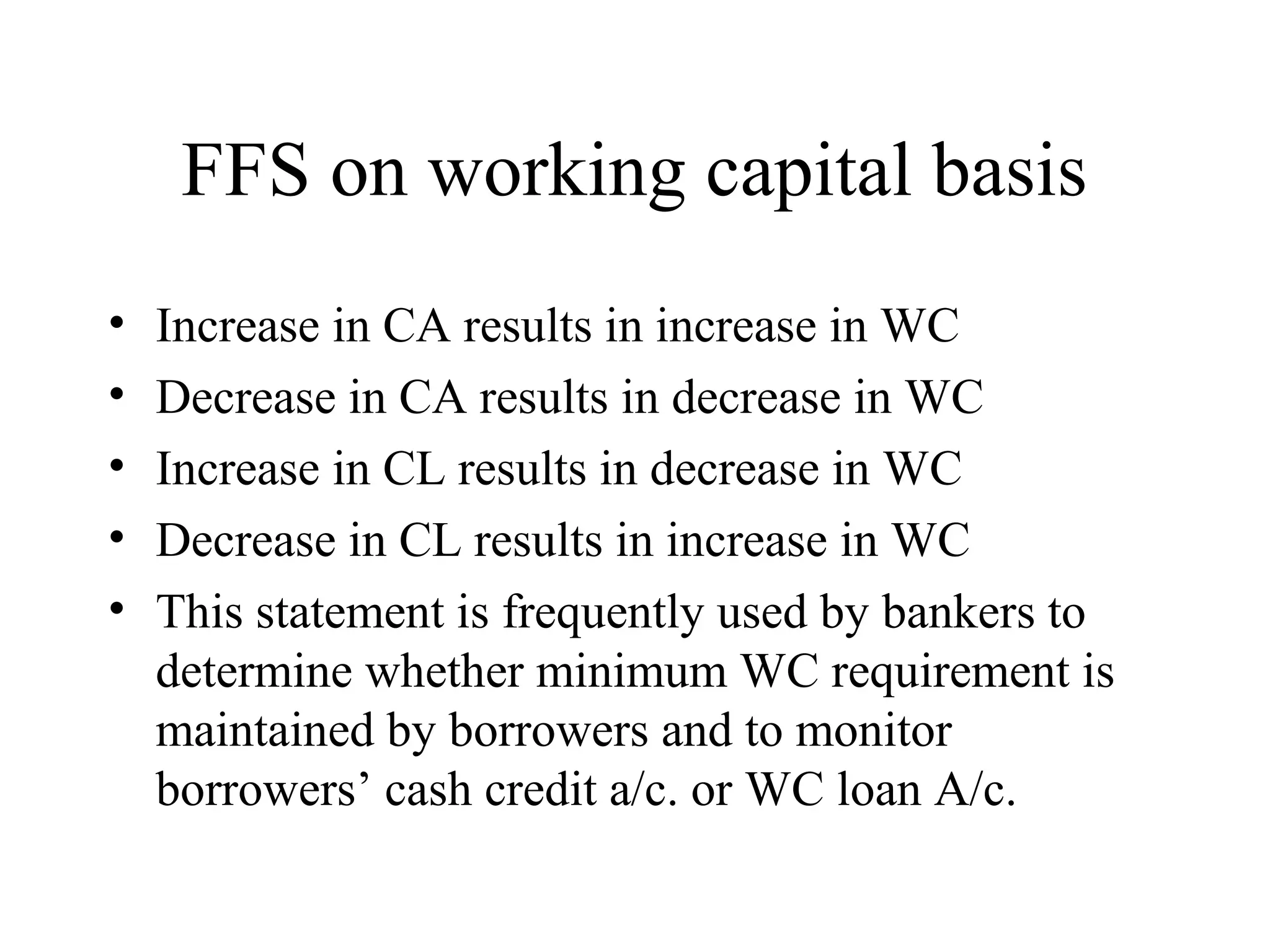 FFS on working capital basis
•   Increase in CA results in increase in WC
•   Decrease in CA results in decrease in WC
•   Increase in CL results in decrease in WC
•   Decrease in CL results in increase in WC
•   This statement is frequently used by bankers to
    determine whether minimum WC requirement is
    maintained by borrowers and to monitor
    borrowers’ cash credit a/c. or WC loan A/c.
 