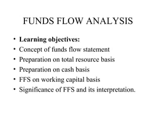 FUNDS FLOW ANALYSIS
•   Learning objectives:
•   Concept of funds flow statement
•   Preparation on total resource basis
•   Preparation on cash basis
•   FFS on working capital basis
•   Significance of FFS and its interpretation.
 