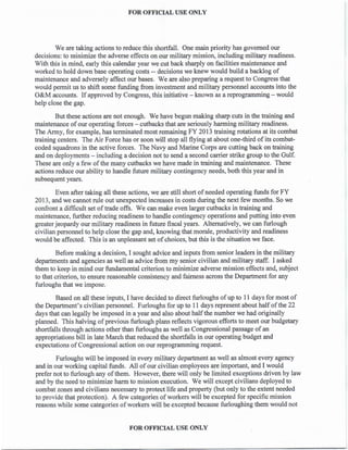 FOR OFFICIAL USE ONLY
We are taking actions to reduce this shortfall. One main priority has governed our
decisions: to minimize the adverse effects on our military mission, including military readiness.
With this in mind, early this calendar year we cut back sharply on facilities maintenance and
worked to hold down base operating costs -- decisions we knew would build a backlog of
maintenance and adversely affect our bases. We are also preparing a request to Congress that
would permit us to shift some funding from investment and military personnel accounts into the
O&M accounts. If approved by Congress, this initiative - known as a reprogramming - would
help close the gap.
But these actions are not enough. We have begun making sharp cuts in the training and
maintenance of our operating forces - cutbacks that are seriously harming military readiness.
The Army, for example, has terminated most remaining FY 2013 training rotations at its combat
training centers. The Air Force has or soon will stop all flying at about one-third of its combat-
coded squadrons in the active forces. The Navy and Marine Corps are cutting back on training
and on deployments - including a decision not to send a second carrier strike group to the Gulf.
These are only a few of the many cutbacks we have made in training and maintenance. These
actions reduce our ability to handle future military contingency needs, both this year and in
subsequent years.
Even after taking all these actions, we are still short of needed operating funds for FY
2013, and we cannot rule out unexpected increases in costs during the next few months. So we
confront a difficult set of trade offs. We can make even larger cutbacks in training and
maintenance, further reducing readiness to handle contingency operations and putting into even
greater jeopardy our military readiness in future fiscal years. Alternatively, we can furlough
civilian personnel to help close the gap and, knowing that morale, productivity and readiness
would be affected. This is an unpleasant set of choices, but this is the situation we face.
Before making a decision, I sought advice and inputs from senior leaders in the military
departments and agencies as well as advice from my senior civilian and military staff. I asked
them to keep in mind our fundamental criterion to minimize adverse mission effects and, subject
to that criterion, to ensure reasonable consistency and fairness across the Department for any
furloughs that we impose.
Based on all these inputs, I have decided to direct furloughs ofup to 11 days for most of
the Department's civilian personnel. Furloughs for up to 11 days represent about half ofthe 22
days that can legally be imposed in a year and also about halfthe number we had originally
planned. This halving of previous furlough plans reflects vigorous efforts to meet our budgetary
shortfalls through actions other than furloughs as well as Congressional passage of an
appropriations bill in late March that reduced the shortfalls in our operating budget and
expectations of Congressional action on our reprogramming request.
Furloughs will be imposed in every military department as well as almost every agency
and in our working capital funds. All of our civilian employees are important, and I would
prefer not to furlough any of them. However, there will only be limited exceptions driven by law
and by the need to minimize harm to mission execution. We will except civilians deployed to
combat zones and civilians necessary to protect life and property (but only to the extent needed
to provide that protection). A few categories of workers will be excepted for specific mission
reasons while some categories of workers will be excepted because furloughing them would not
FOR OFFICIAL USE ONLY
 