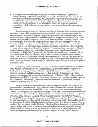 FOR OFFICIAL USE ONLY
i) Any employees who are not paid directly by accounts included in the Department of
Defense-Military (subfunction 051) budget are excepted from furlough. For example, this
would include employees funded by the Arlington National Cemetery (705 function) and
DoD Civil Works (various non-051 functions) programs. These exceptions have been
identified by the Components. Furloughing these employees would not reduce the
expenditure of DoD budgetary resources and so would not assist in meeting sequestration
reductions.
The following portion of this document provides the definitive list ofadditional approved
exceptions beyond those listed in the preceding paragraph. The exceptions approved for the
safety oflife and protection ofproperty category are granted with the understanding that these
are the minimum exceptions needed to maintain operations and provide security on a 24/7 basis
and that furloughing these employees would result in the Department incurring additional costs
for premium pay. Similarly, the exceptions for the medical category are approved with the
understanding these exceptions preserve the minimum level ofpersonnel needed to maintain
quality ofcare in 24/7 emergency rooms and other critical care areas such as behavioral health,
wounded warrior support, and disability evaluation. Furloughing these employees would result
in unacceptable care being provided, and the Department would incur increased costs for
premium pay or TRICARE. The exception for Child Development Centers is granted with the
understanding that this is the minimum level needed to maintain accreditation and maintain
quality care for children in military families. Some Department ofDefense Education Activity
employees, while not excepted from furlough, may only be furloughed when they are in a pay
status. Therefore, they will only be subject to furlough for up to five days at the beginning of the
2013 school year.
Recognizing that circumstances can change in this dynamic environment, the Secretaries
of the Military Departments, and the Principal StaffAssistants for the Defense Agencies and
Field Activities, may approve up to 50 additional individual, mission-based, exceptions as
needed to ensure safe and efficient operations oftheir respective Departments. Any such
exception must be reported to the Acting Under Secretary ofDefense (USD) for Personnel and
Readiness and the USD Comptroller. There are no other approved exceptions provided based on
the Components' submissions. Furlough proposal notices should be issued to all impacted
employees beginning May 28, 2013.
Relative to the review and decision on individual employee requests for exception, per
guidance issued via the Principal Deputy Assistant Secretary ofDefense, Readiness and Force
Management, memorandum, dated March 13, 2013, activities should designate the Deciding
Official. The designated Deciding Official will be no lower than a local Installation Commander,
senior civilian or equivalent who would be in the best position to determine the fair and equitable
application ofthe furlough. Deciding Official responsibilities may not be further delegated.
Deciding Officials are charged with, and are accountable for, making final decisions on furloughs
for individual employees after carefully considering the employee's reply, if any, and the needs of
the Department. Deciding Officials must also ensure they make final decisions in cases where an
employee does not submit a reply. Deciding Officials will have the authority to execute the full
range of options with respect to providing relief in individual employee cases. This authority
includes, but is not limited to, reducing the number ofdays/hours an individual employee is
furloughed, or granting the individual employee an exception from the furlough altogether.
2
FOR OFFICIAL USE ONLY
 