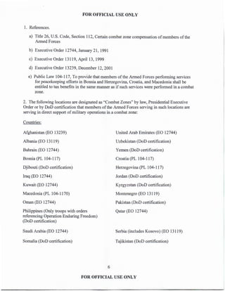 FOR OFFICIAL USE ONLY
1. References.
a) Title 26, U.S. Code, Section 112, Certain combat zone compensation of members of the
Armed Forces
b) Executive Order 12744, January 21, 1991
c) Executive Order 13119, April13, 1999
d) Executive Order 13239, December 12, 2001
e) Public Law 104-117, To provide that members ofthe Armed Forces performing services
for peacekeeping efforts in Bosnia and Herzegovina, Croatia, and Macedonia shall be
entitled to tax benefits in the same manner as if such services were performed in a combat
zone.
2. The following locations are designated as "Combat Zones" by law, Presidential Executive
Order or by DoD certification that members ofthe Armed Forces serving in such locations are
serving in direct support of military operations in a combat zone:
Countries:
Afghanistan (EO 13239)
Albania (EO 13119)
Bahrain (EO 12744)
Bosnia (PL 104-117)
Djibouti (DoD certification)
Iraq (EO 12744)
Kuwait (EO 12744)
Macedonia (PL 104-1170)
Oman (EO 12744)
Philippines (Only troops with orders
referencing Operation Enduring Freedom)
(DoD certification)
Saudi Arabia (EO 12744)
Somalia (DoD certification)
6
United Arab Emirates (EO 12744)
Uzbekistan (DoD certification)
Yemen (DoD certification)
Croatia (PL 104-11 7)
Herzegovina (PL 104-117)
Jordan (DoD certification)
Kyrgyzstan (DoD certification)
Montenegro (EO 13119)
Pakistan (DoD certification)
Qatar (EO 12744)
Serbia (includes Kosovo) (EO 13119)
Tajikistan (DoD certification)
FOR OFFICIAL USE ONLY
 