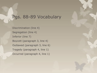 Pgs. 88-89 Vocabulary
Discrimination (line 4)
Segregation (line 4)
Inferior (line 7)
Boycott (paragraph 3, line 4)
Outlawed (paragraph 3, line 6)
Tragedy (paragraph 4, line 1)
Occurred (paragraph 4, line 1)
 