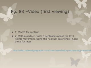Pg. 88 –Video (first viewing)
 1) Watch for content
 2) With a partner, write 3 sentences about the Civil
Rights Movement, using the habitual past tense. Keep
these for later
http://video.nationalgeographic.com/video/news/history-archaeology-news/mlk
 