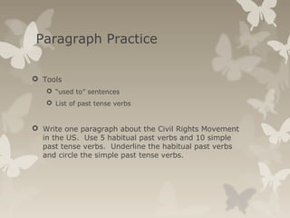 Paragraph Practice
 Tools
 “used to” sentences
 List of past tense verbs
 Write one paragraph about the Civil Rights Movement
in the US. Use 5 habitual past verbs and 10 simple
past tense verbs. Underline the habitual past verbs
and circle the simple past tense verbs.
 