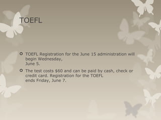 TOEFL
 TOEFL Registration for the June 15 administration will
begin Wednesday,
June 5.
 The test costs $60 and can be paid by cash, check or
credit card. Registration for the TOEFL
ends Friday, June 7.
 
