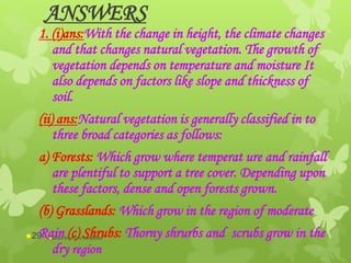 ANSWERS
1. (i)ans:With the change in height, the climate changes
and that changes natural vegetation. The growth of
vegetation depends on temperature and moisture It
also depends on factors like slope and thickness of
soil.
(ii) ans:Natural vegetation is generally classified in to
three broad categories as follows:
a) Forests: Which grow where temperat ure and rainfall
are plentiful to support a tree cover. Depending upon
these factors, dense and open forests grown.
(b) Grasslands: Which grow in the region of moderate
Rain (c) Shrubs: Thorny shrurbs and scrubs grow in the
dry region
abdul shumz kv kanjikode29
 