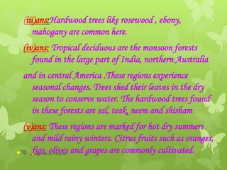 (iii)ans:Hardwood trees like rosewood , ebony,
mahogany are common here.
(iv)ans: Tropical deciduous are the monsoon forests
found in the large part of India, northern Australia
and in central America .These regions experience
seasonal changes. Trees shed their leaves in the dry
season to conserve water. The hardwood trees found
in these forests are sal, teak, neem and shisham
(v)ans: These regions are marked for hot dry summers
and mild rainy winters. Citrus fruits such as oranges,
figs, olives and grapes are commonly cultivated.abdul shumz kv kanjikode30
 