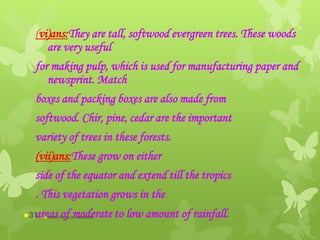 (vi)ans:They are tall, softwood evergreen trees. These woods
are very useful
for making pulp, which is used for manufacturing paper and
newsprint. Match
boxes and packing boxes are also made from
softwood. Chir, pine, cedar are the important
variety of trees in these forests.
(vii)ans:These grow on either
side of the equator and extend till the tropics
. This vegetation grows in the
areas of moderate to low amount of rainfall.abdul shumz kv kanjikode31
 