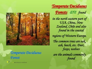 Temperate Deciduous
Forests are found
in the north eastern part of
USA, China, New
Zealand, Chile and also
found in the coastal
regions of Western Europe.
The common trees are oak,
ash, beech, etc. Deer,
foxes, wolves
are the animals commonly
found
Temperate Deciduous
Forest
abdul shumz kv kanjikode7
 