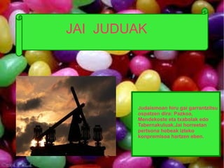 JAI JUDUAK
JAI JUDUAK




         Judaismoan hiru gai garrantzitsu
         ospatzen dira: Pazkoa,
         Mendekoste eta txabolak edo
         Tabernakuluak.Jai horreetan
         pertsona hobeak izteko
         konpromisoa hartzen eben.
 